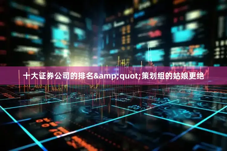 十大证券公司的排名&quot;策划组的姑娘更绝