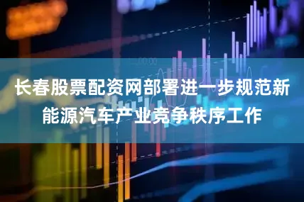 长春股票配资网部署进一步规范新能源汽车产业竞争秩序工作