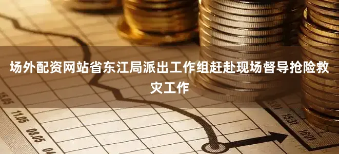 场外配资网站省东江局派出工作组赶赴现场督导抢险救灾工作